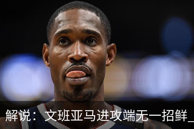 解说：文班亚马进攻端无一招鲜 姚明也2米2几但勾手&翻身跳投都行